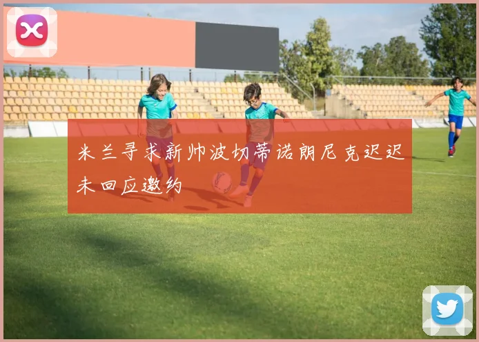 米兰寻求新帅波切蒂诺朗尼克迟迟未回应邀约