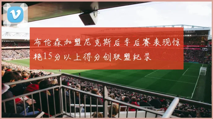 布伦森加盟尼克斯后季后赛表现惊艳15分以上得分创联盟纪录