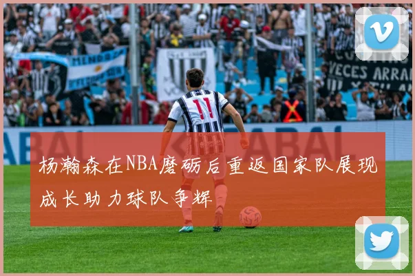 杨瀚森在NBA磨砺后重返国家队展现成长助力球队争辉