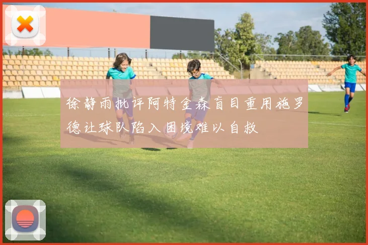 徐静雨批评阿特金森盲目重用施罗德让球队陷入困境难以自救