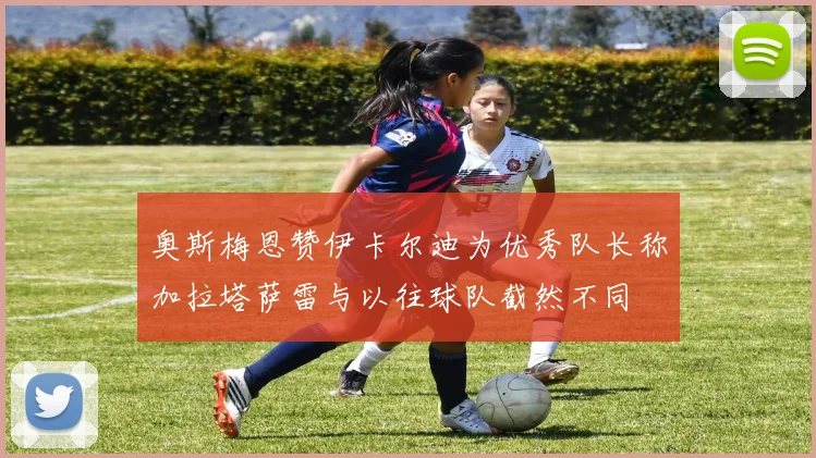 奥斯梅恩赞伊卡尔迪为优秀队长称加拉塔萨雷与以往球队截然不同