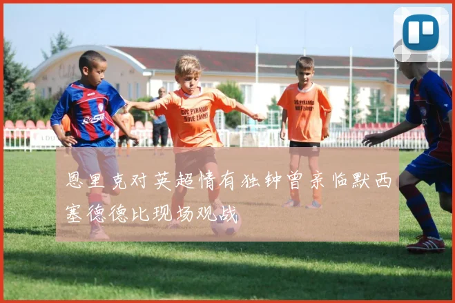 恩里克对英超情有独钟曾亲临默西塞德德比现场观战