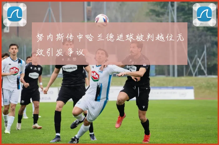 努内斯传中哈兰德进球被判越位无效引发争议