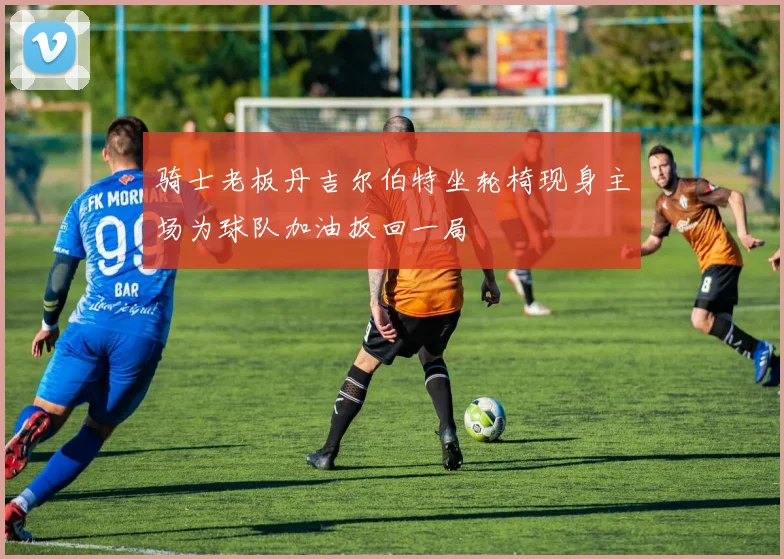 骑士老板丹吉尔伯特坐轮椅现身主场为球队加油扳回一局