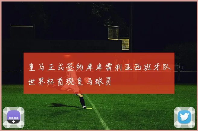 皇马正式签约库库雷利亚西班牙队世界杯首现皇马球员