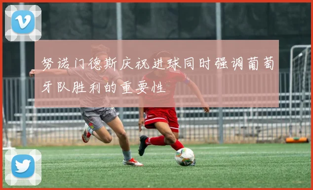 努诺门德斯庆祝进球同时强调葡萄牙队胜利的重要性