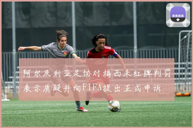阿尔及利亚足协对梅西未红牌判罚表示质疑并向FIFA提出正式申诉