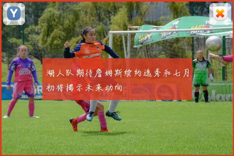 湖人队期待詹姆斯续约选秀和七月初将揭示未来动向