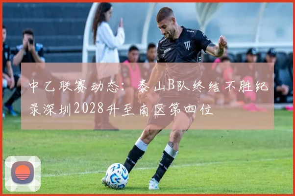 中乙联赛动态：泰山B队终结不胜纪录深圳2028升至南区第四位