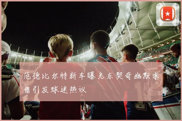 范德比尔特新车曝光东契奇幽默求借引发球迷热议