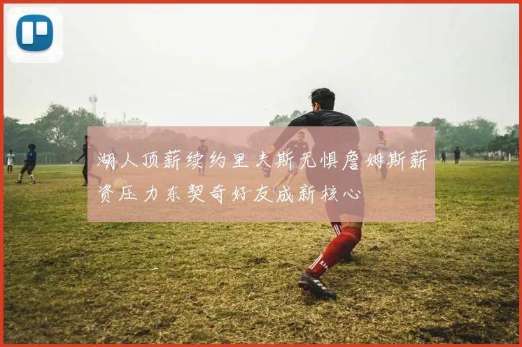 湖人顶薪续约里夫斯无惧詹姆斯薪资压力东契奇好友成新核心