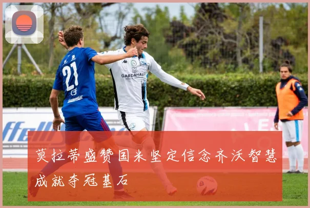莫拉蒂盛赞国米坚定信念齐沃智慧成就夺冠基石