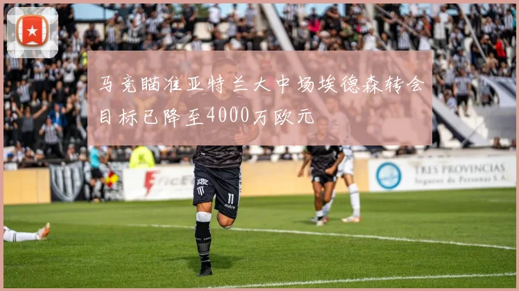 马竞瞄准亚特兰大中场埃德森转会目标已降至4000万欧元