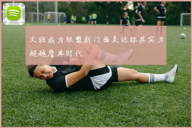 文班成为联盟新门面美记称其实力超越詹库时代