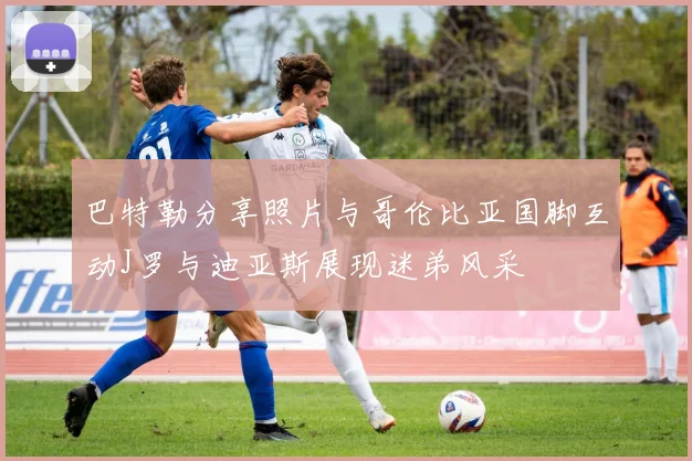 巴特勒分享照片与哥伦比亚国脚互动J罗与迪亚斯展现迷弟风采